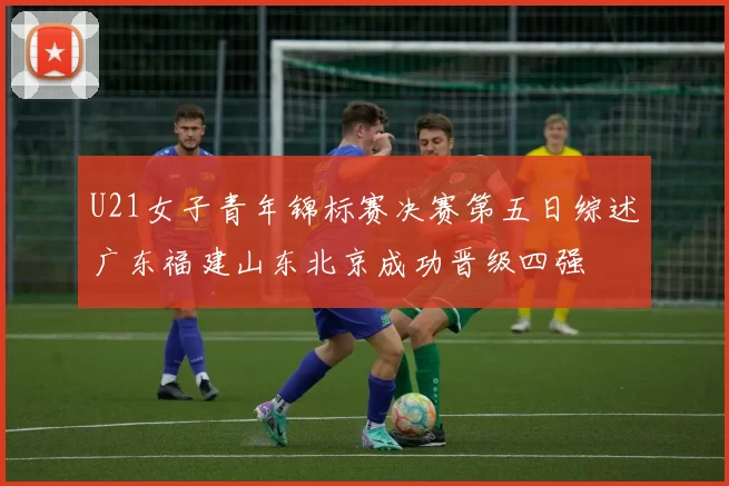 U21女子青年锦标赛决赛第五日综述广东福建山东北京成功晋级四强