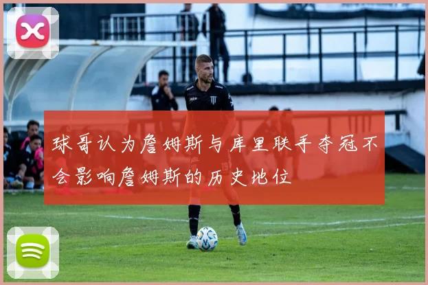 球哥认为詹姆斯与库里联手夺冠不会影响詹姆斯的历史地位