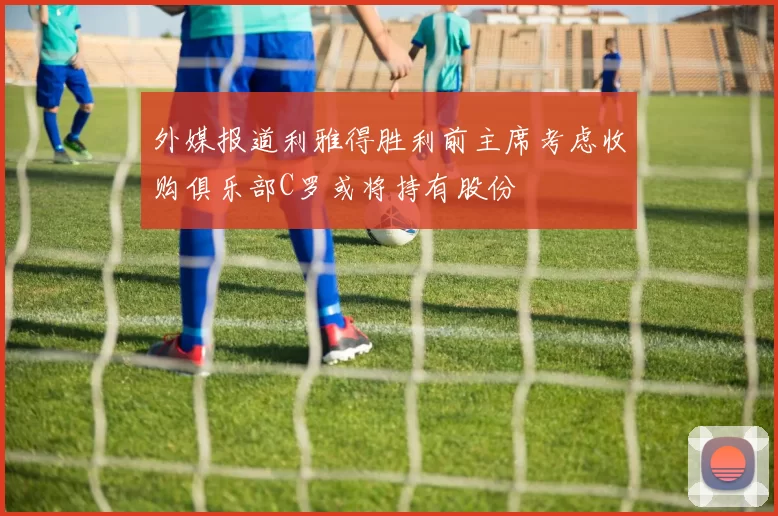 外媒报道利雅得胜利前主席考虑收购俱乐部C罗或将持有股份