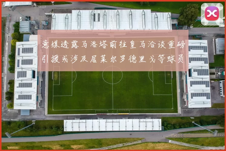 意媒透露马洛塔前往皇马洽谈重磅引援或涉及居莱尔罗德里戈等球员
