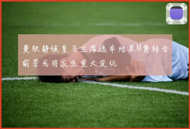 曼联静候皇马主席选举结果M费转会前景或将发生重大变化